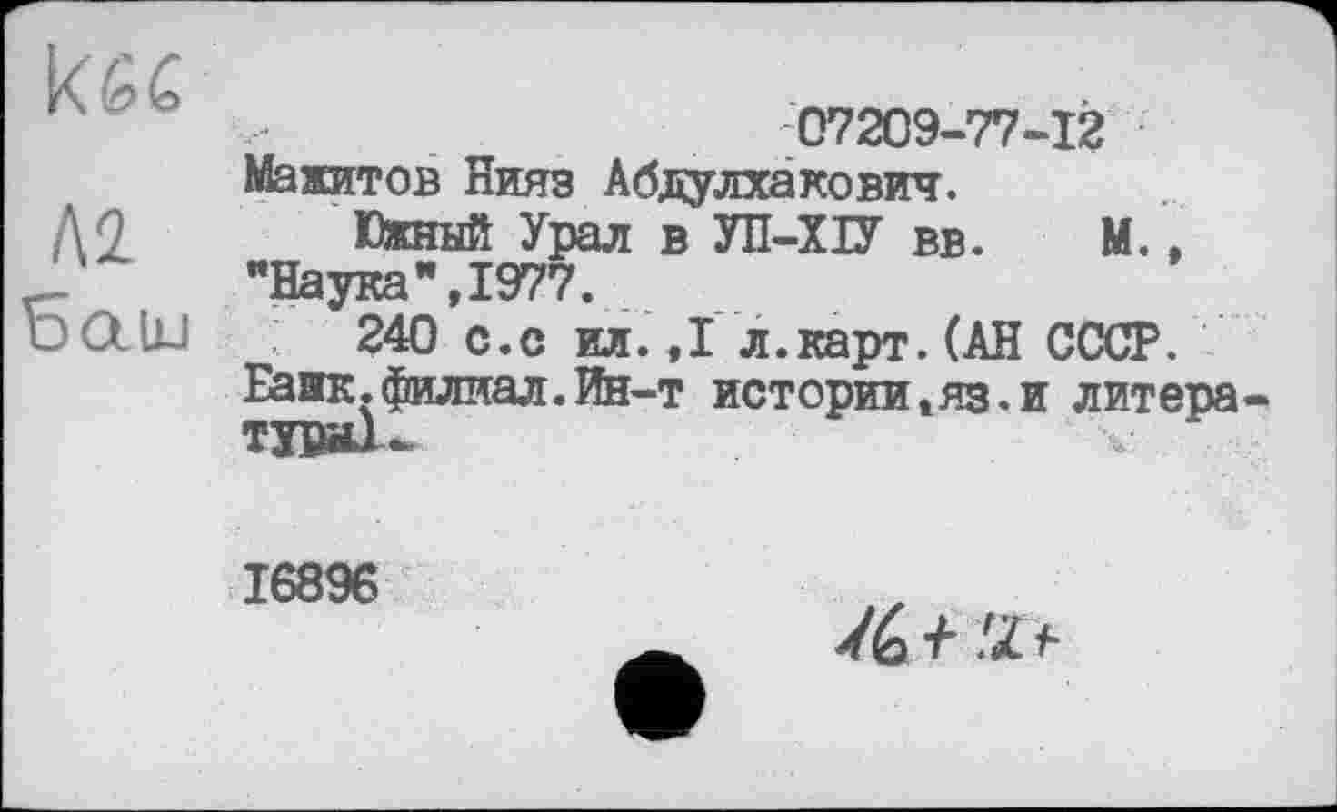 ﻿ш,	07209-77-12
м Баїи	Мажитов Нияз Абдулхакович. Южный Урал в УН-XU вв. М., "Наука”,1977. 240 с.с ил.,1л.карт. (АН СССР. Банк.филиал.Ин-т истории,яз.и литера Tyw-
16896
/ć + 'П